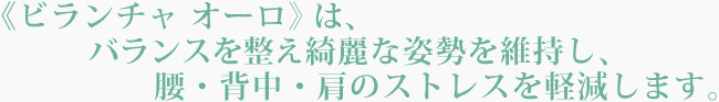ビランチャ オーロはバランスを整え、綺麗な姿勢を維持し、腰・背中・肩のストレスを軽減します。