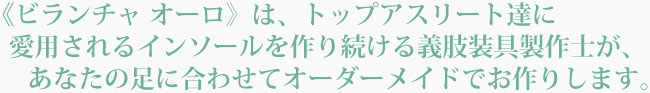 ビランチャ オーロは、トップアスリート達が愛用するインソールを作り続ける義肢装具製作士が、あなたの足に合わせてオーダーメイドでお作りします。